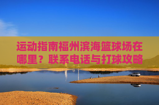 运动指南福州滨海篮球场在哪里？联系电话与打球攻略全收录