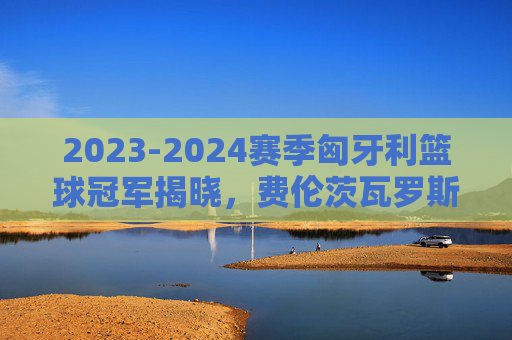 2023-2024赛季匈牙利篮球冠军揭晓，费伦茨瓦罗斯队荣耀加冕