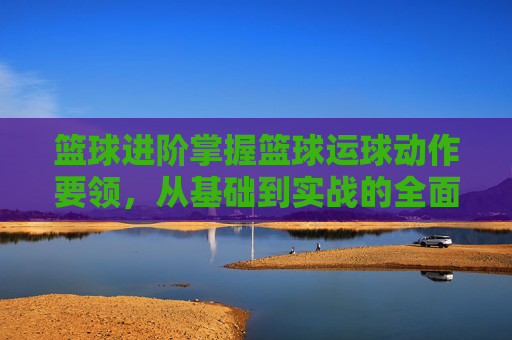 篮球进阶掌握篮球运球动作要领，从基础到实战的全面解析