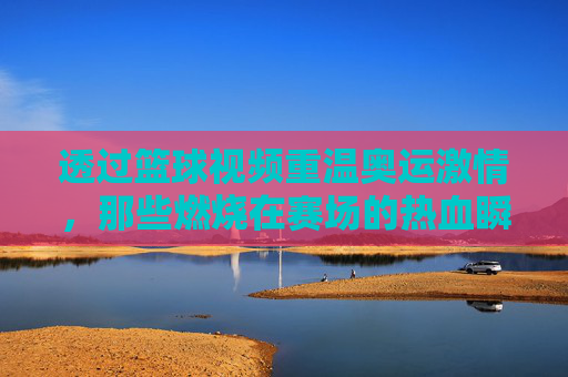 透过篮球视频重温奥运激情，那些燃烧在赛场的热血瞬间