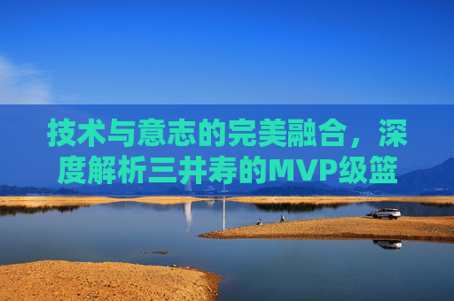 技术与意志的完美融合,深度解析三井寿的MVP级篮球技术