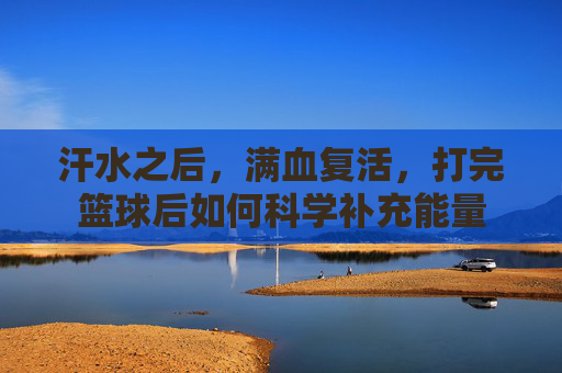 汗水之后,满血复活,打完篮球后如何科学补充能量