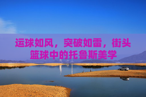 运球如风,突破如雷,街头篮球中的托鲁斯美学