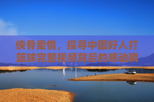 侠骨柔情,探寻中国好人打篮球完整视频背后的感动瞬间