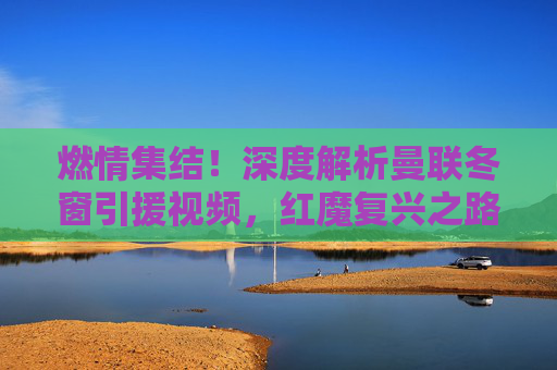 燃情集结!深度解析曼联冬窗引援视频,红魔复兴之路在何方?