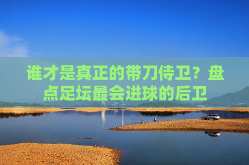 谁才是真正的带刀侍卫?盘点足坛最会进球的后卫