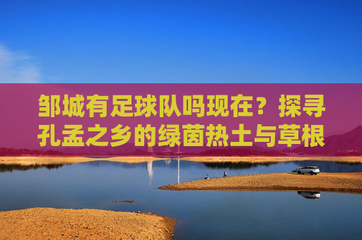 邹城有足球队吗现在?探寻孔孟之乡的绿茵热土与草根足球