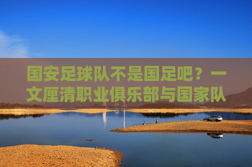 国安足球队不是国足吧?一文厘清职业俱乐部与国家队的区别