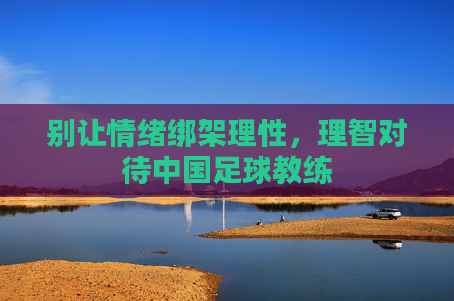 别让情绪绑架理性，理智对待中国足球教练