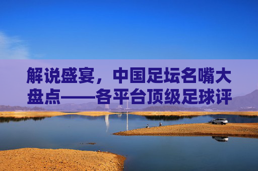 解说盛宴,中国足坛名嘴大盘点——各平台顶级足球评论员名单与风格解析