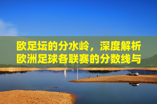欧足坛的分水岭,深度解析欧洲足球各联赛的分数线与升降级规则