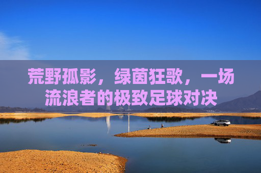 荒野孤影,绿茵狂歌,一场流浪者的极致足球对决