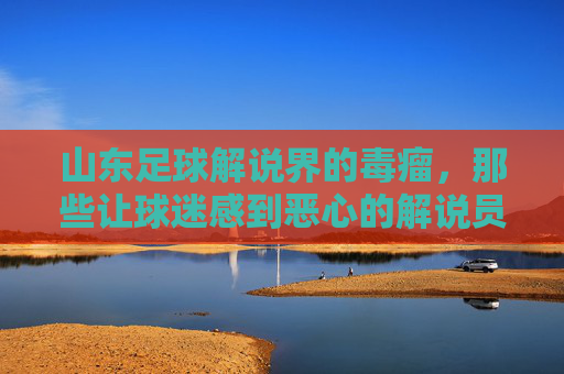 山东足球解说界的毒瘤，那些让球迷感到恶心的解说员