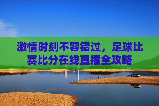激情时刻不容错过，足球比赛比分在线直播全攻略