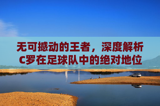 无可撼动的王者，深度解析C罗在足球队中的绝对地位与传奇色彩