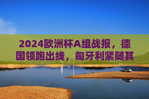 2024欧洲杯A组战报，德国领跑出线，匈牙利紧随其后，苏格兰虽败犹荣