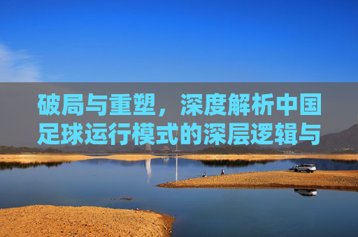 破局与重塑，深度解析中国足球运行模式的深层逻辑与未来路径