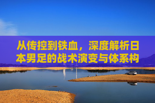 从传控到铁血，深度解析日本男足的战术演变与体系构建