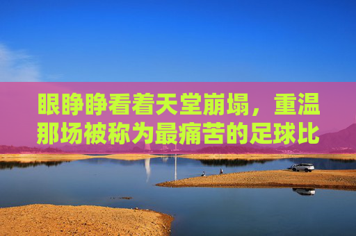 眼睁睁看着天堂崩塌，重温那场被称为最痛苦的足球比赛视频的至暗时刻