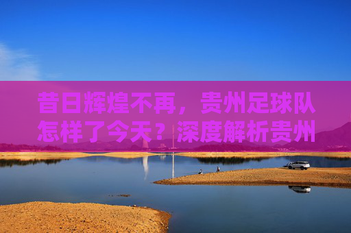 昔日辉煌不再，贵州足球队怎样了今天？深度解析贵州足球的现状与未来