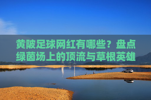 黄陂足球网红有哪些？盘点绿茵场上的顶流与草根英雄