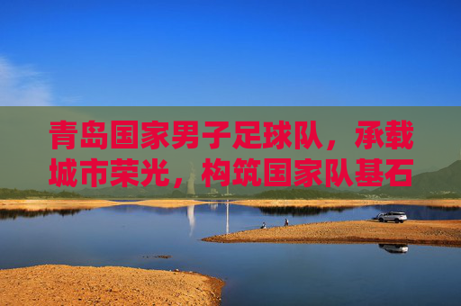 青岛国家男子足球队，承载城市荣光，构筑国家队基石