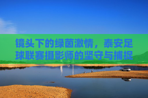 镜头下的绿茵激情，泰安足球联赛摄影师的坚守与捕捉