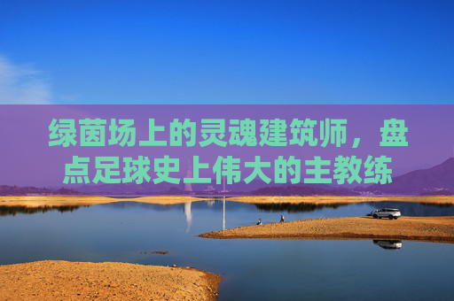 绿茵场上的灵魂建筑师，盘点足球史上伟大的主教练