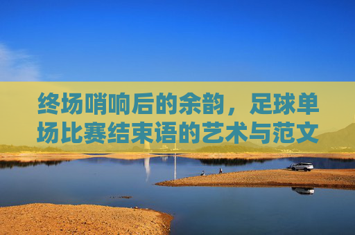 终场哨响后的余韵，足球单场比赛结束语的艺术与范文