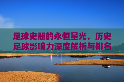 足球史册的永恒星光,历史足球影响力深度解析与排名