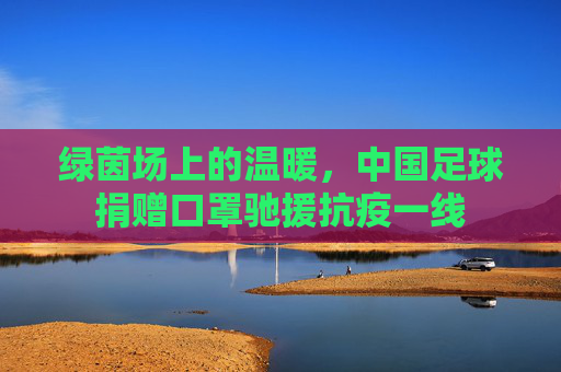 绿茵场上的温暖,中国足球捐赠口罩驰援抗疫一线