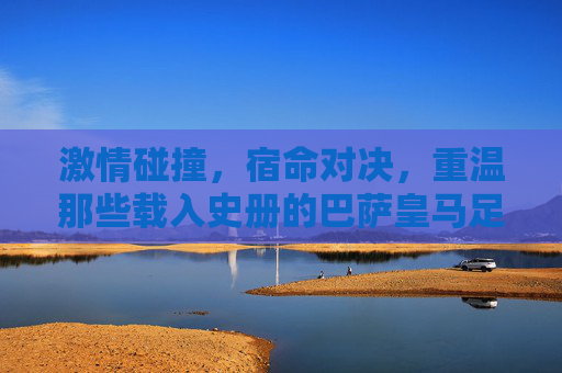 激情碰撞,宿命对决,重温那些载入史册的巴萨皇马足球比分