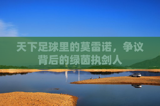 天下足球里的莫雷诺，争议背后的绿茵执剑人