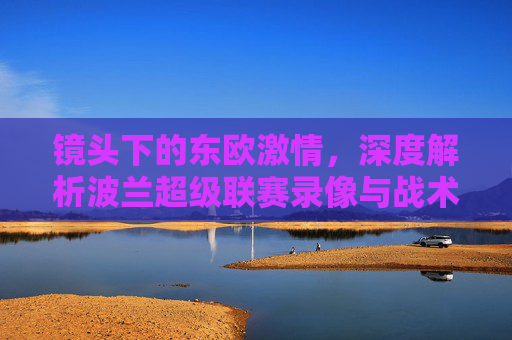 镜头下的东欧激情，深度解析波兰超级联赛录像与战术之美
