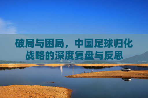破局与困局，中国足球归化战略的深度复盘与反思