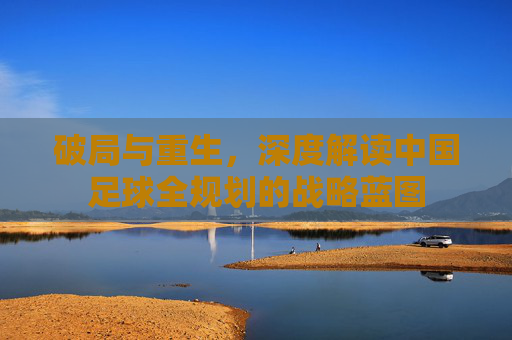 破局与重生，深度解读中国足球全规划的战略蓝图
