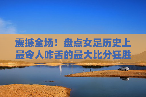 震撼全场！盘点女足历史上最令人咋舌的最大比分狂胜