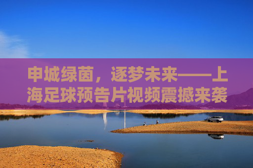 申城绿茵，逐梦未来——上海足球预告片视频震撼来袭