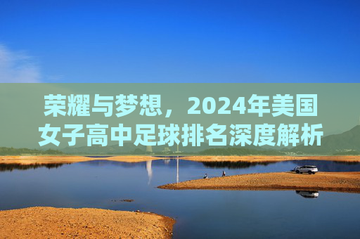 荣耀与梦想，2024年美国女子高中足球排名深度解析