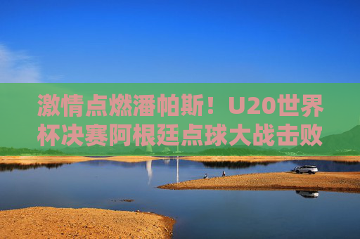 激情点燃潘帕斯！U20世界杯决赛阿根廷点球大战击败以色列夺冠