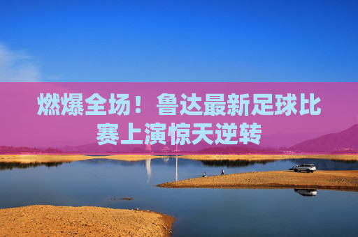 燃爆全场！鲁达最新足球比赛上演惊天逆转