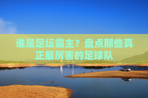 谁是足坛霸主?盘点那些真正最厉害的足球队