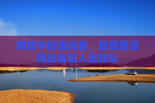 黑暗中的追光者,致敬西安残运会盲人足球队