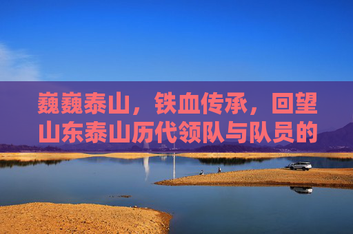 巍巍泰山,铁血传承,回望山东泰山历代领队与队员的峥嵘岁月