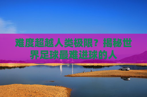 难度超越人类极限?揭秘世界足球最难进球的人