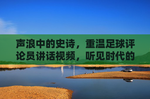 声浪中的史诗,重温足球评论员讲话视频,听见时代的脉搏