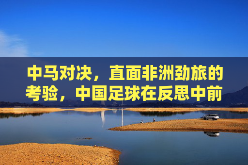 中马对决,直面非洲劲旅的考验,中国足球在反思中前行