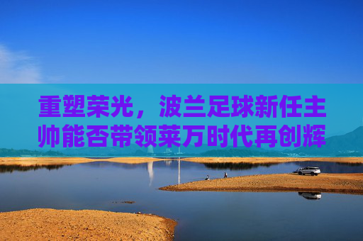 重塑荣光,波兰足球新任主帅能否带领莱万时代再创辉煌?