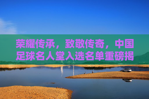 荣耀传承,致敬传奇,中国足球名人堂入选名单重磅揭晓