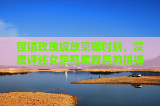 铿锵玫瑰绽放荣耀时刻,深度评述女足冠军背后的拼搏与启示